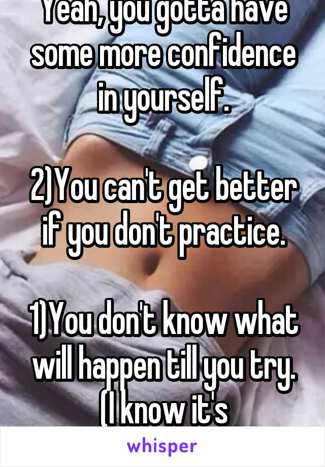 Yeah, you gotta have some more confidence in yourself.

2)You can't get better if you don't practice.
 
1)You don't know what will happen till you try.
(I know it's backwards) 