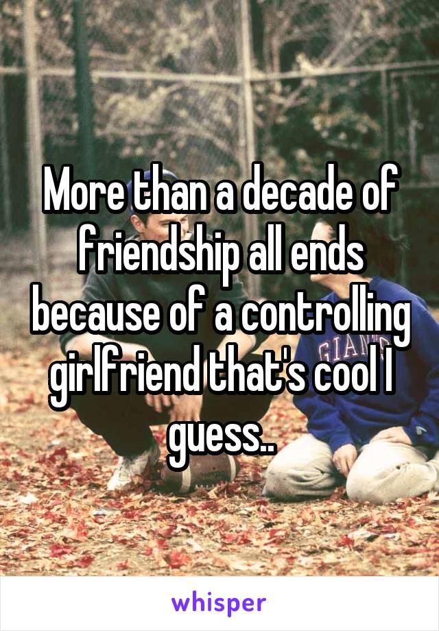 More than a decade of friendship all ends because of a controlling girlfriend that's cool I guess..