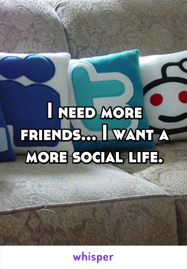 I need more friends... I want a more social life.