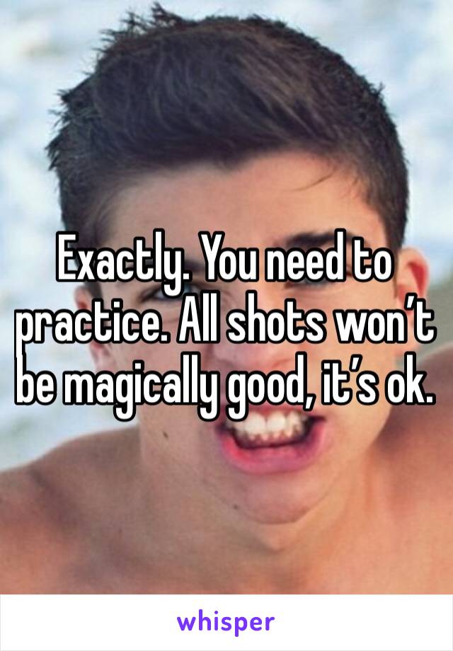 Exactly. You need to practice. All shots won’t be magically good, it’s ok. 