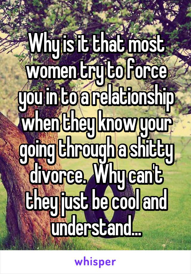 Why is it that most women try to force you in to a relationship when they know your going through a shitty divorce.  Why can't they just be cool and understand...