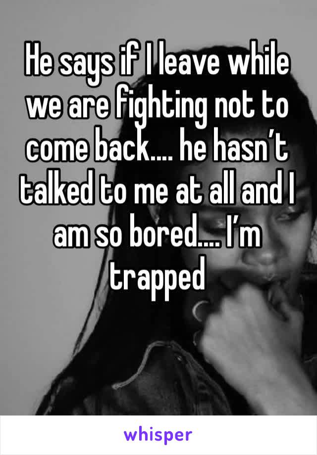 He says if I leave while we are fighting not to come back.... he hasn’t talked to me at all and I am so bored.... I’m trapped