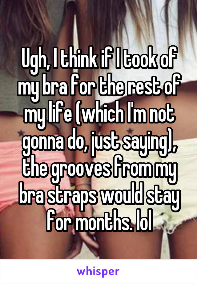 Ugh, I think if I took of my bra for the rest of my life (which I'm not gonna do, just saying), the grooves from my bra straps would stay for months. lol