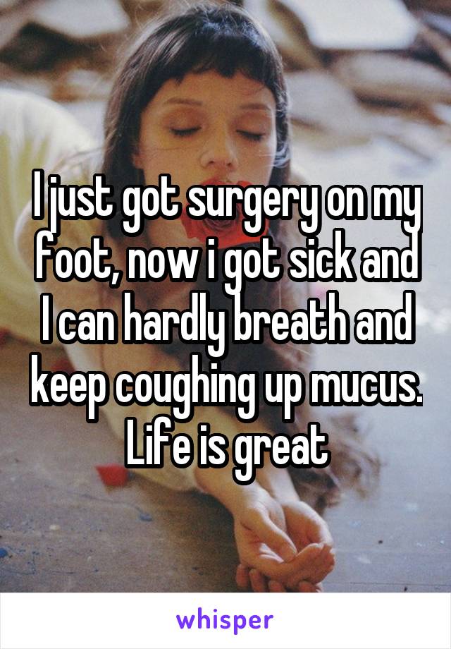 I just got surgery on my foot, now i got sick and I can hardly breath and keep coughing up mucus. Life is great