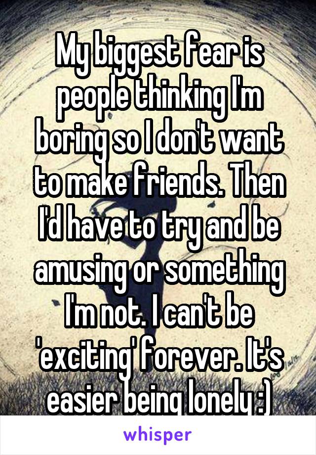 My biggest fear is people thinking I'm boring so I don't want to make friends. Then I'd have to try and be amusing or something I'm not. I can't be 'exciting' forever. It's easier being lonely :)