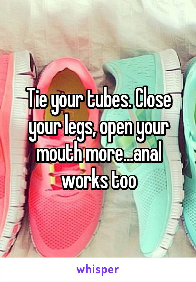 Tie your tubes. Close your legs, open your mouth more...anal works too