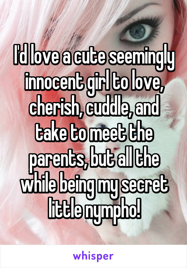 I'd love a cute seemingly innocent girl to love, cherish, cuddle, and take to meet the parents, but all the while being my secret little nympho!