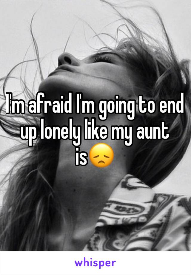 I'm afraid I'm going to end up lonely like my aunt is😞