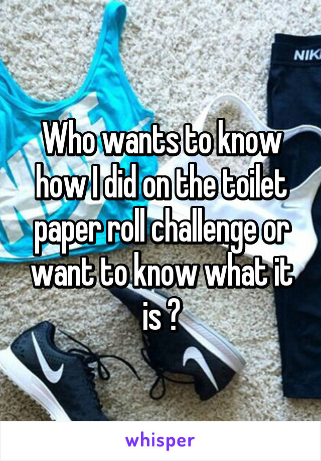 Who wants to know how I did on the toilet paper roll challenge or want to know what it is ?