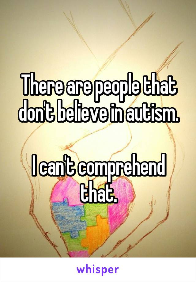 There are people that don't believe in autism.

I can't comprehend that.