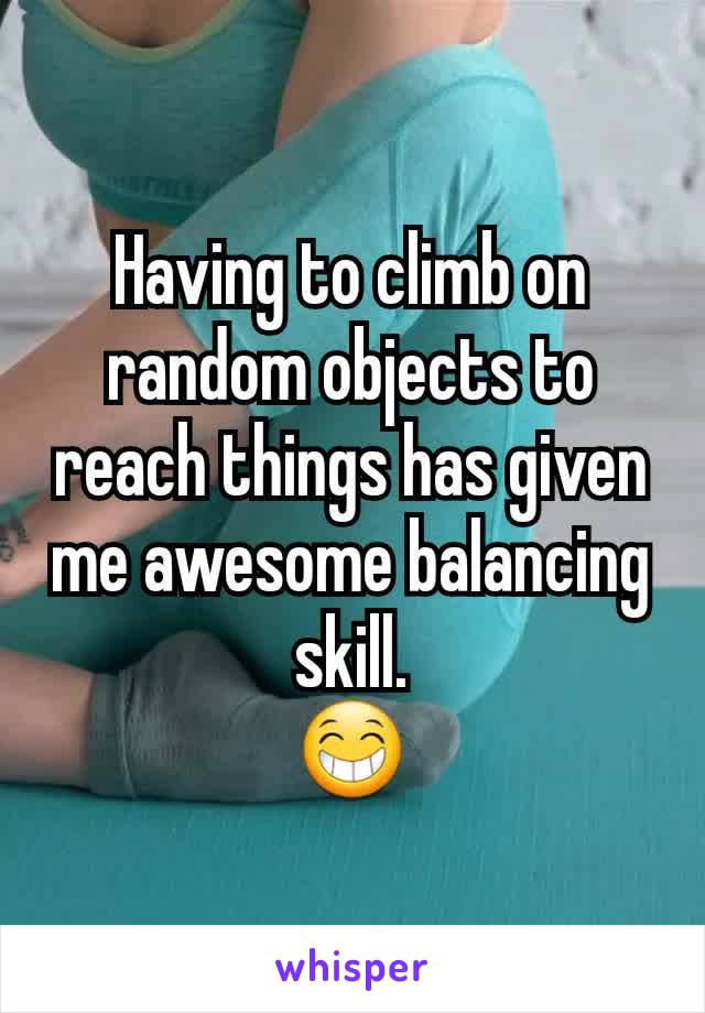 Having to climb on random objects to reach things has given me awesome balancing skill.
😁