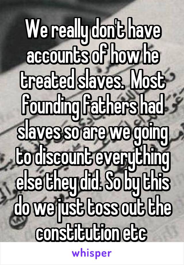 We really don't have accounts of how he treated slaves.  Most founding fathers had slaves so are we going to discount everything else they did. So by this do we just toss out the constitution etc 