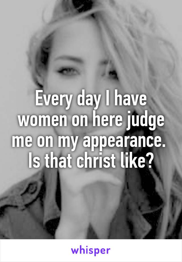 Every day I have women on here judge me on my appearance. 
Is that christ like?