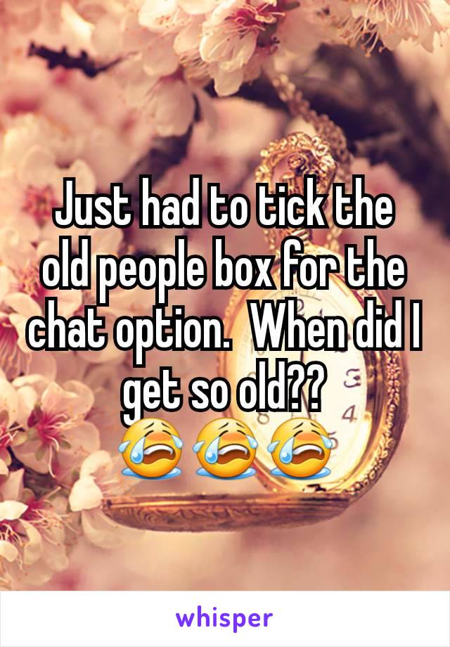 Just had to tick the old people box for the chat option.  When did I get so old??
😭😭😭