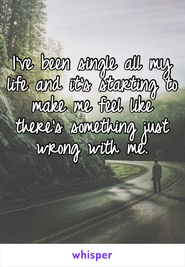 I’ve been single all my life and it’s starting to make me feel like there’s something just wrong with me.