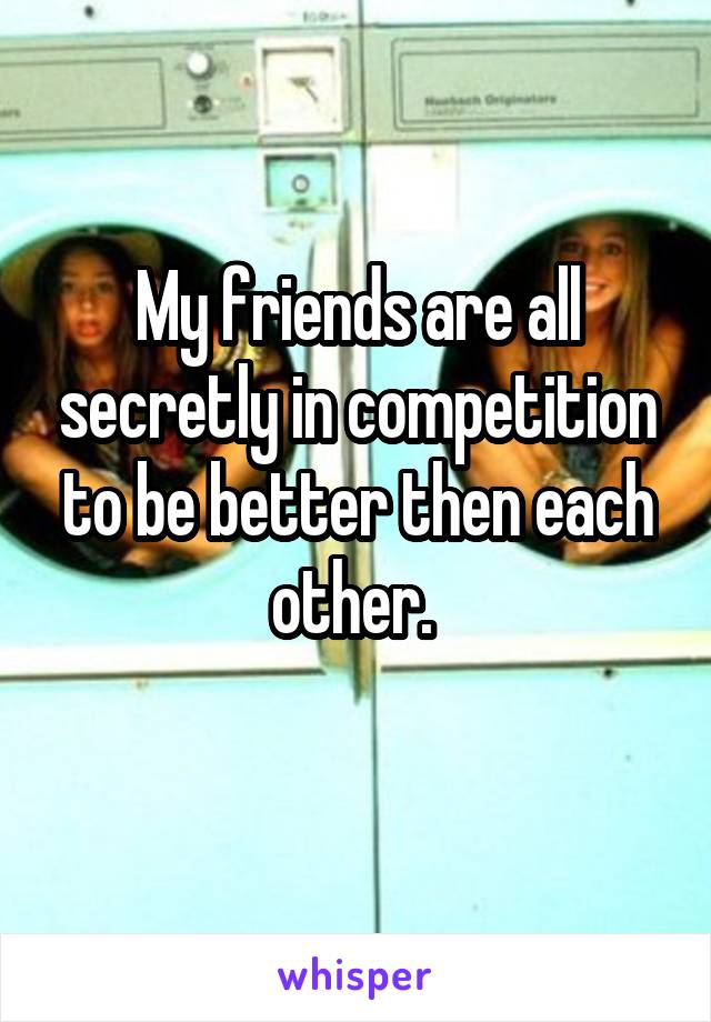 My friends are all secretly in competition to be better then each other. 
