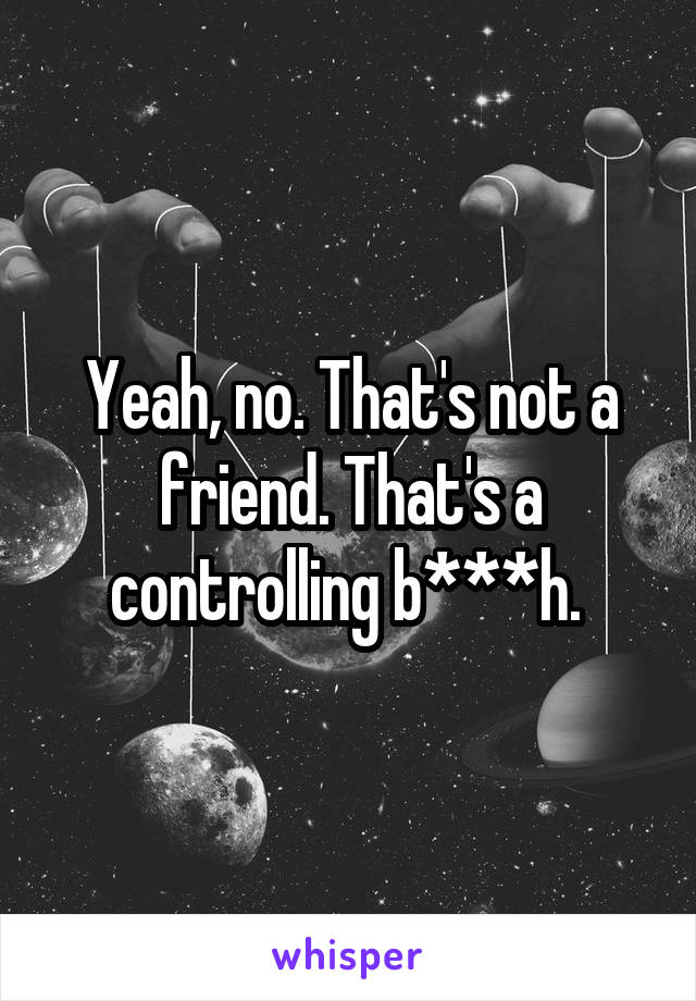 Yeah, no. That's not a friend. That's a controlling b***h. 