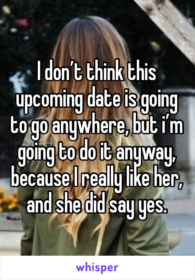 I don’t think this upcoming date is going to go anywhere, but i’m going to do it anyway, because I really like her, and she did say yes.