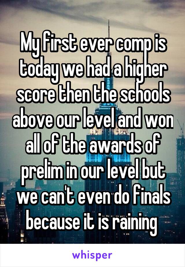 My first ever comp is today we had a higher score then the schools above our level and won all of the awards of prelim in our level but we can't even do finals because it is raining 