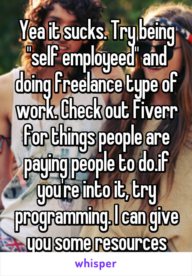 Yea it sucks. Try being "self employeed" and doing freelance type of work. Check out Fiverr for things people are paying people to do.if you're into it, try programming. I can give you some resources