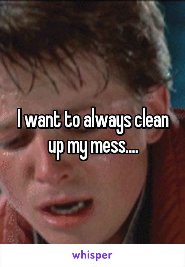 I want to always clean up my mess....