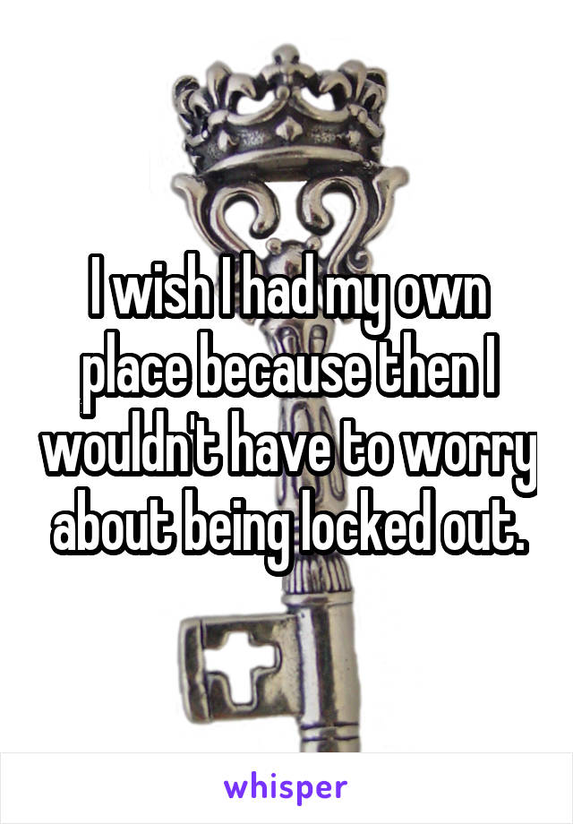 I wish I had my own place because then I wouldn't have to worry about being locked out.