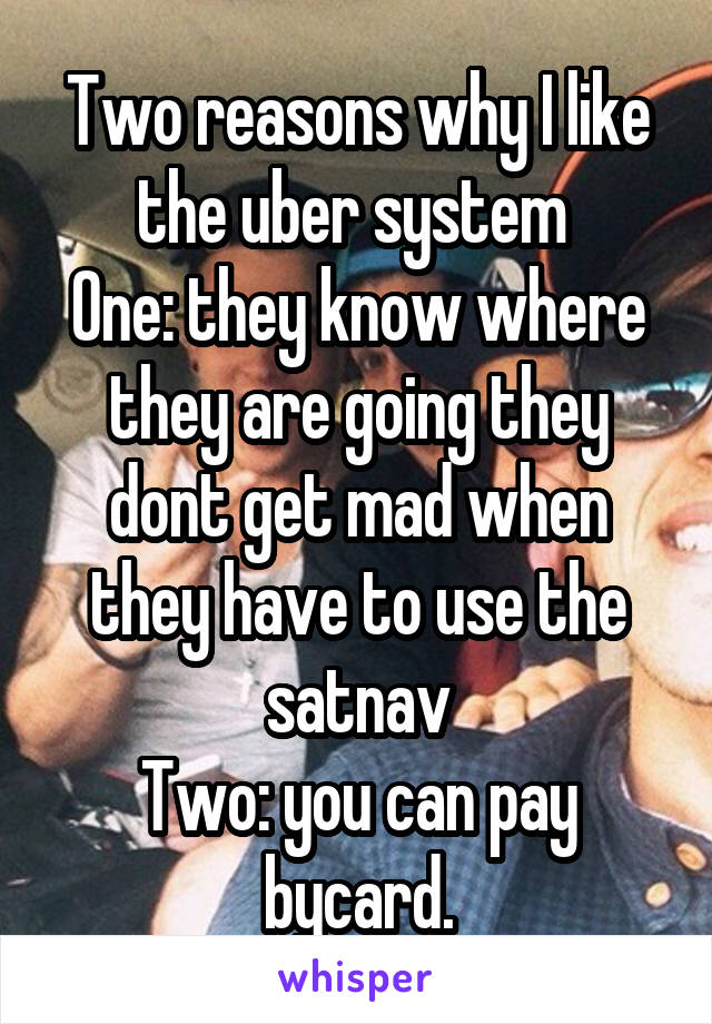 Two reasons why I like the uber system 
One: they know where they are going they dont get mad when they have to use the satnav
Two: you can pay bycard.