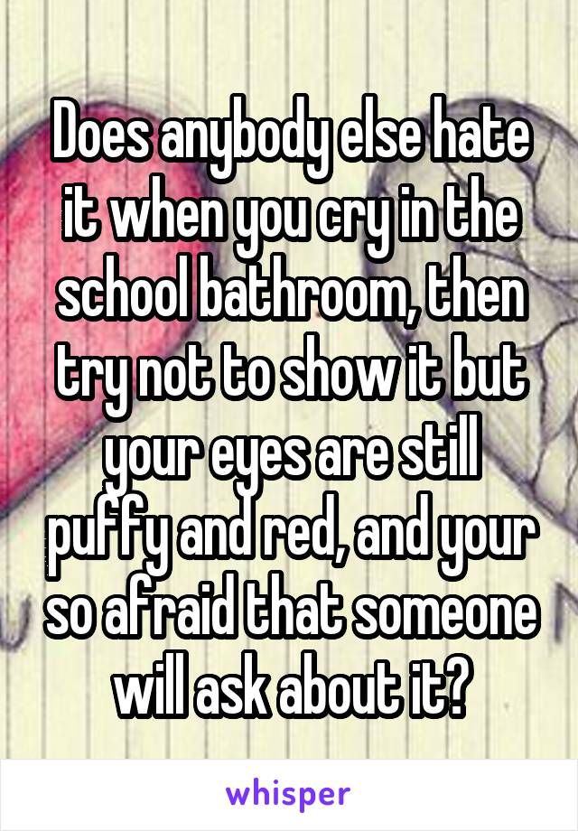 Does anybody else hate it when you cry in the school bathroom, then try not to show it but your eyes are still puffy and red, and your so afraid that someone will ask about it?