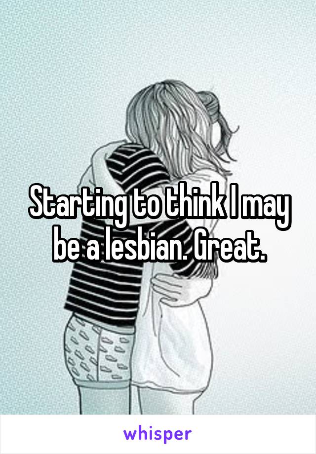 Starting to think I may be a lesbian. Great.