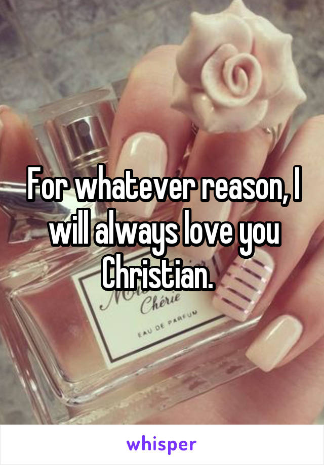 For whatever reason, I will always love you Christian.  