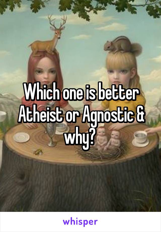 Which one is better Atheist or Agnostic & why? 