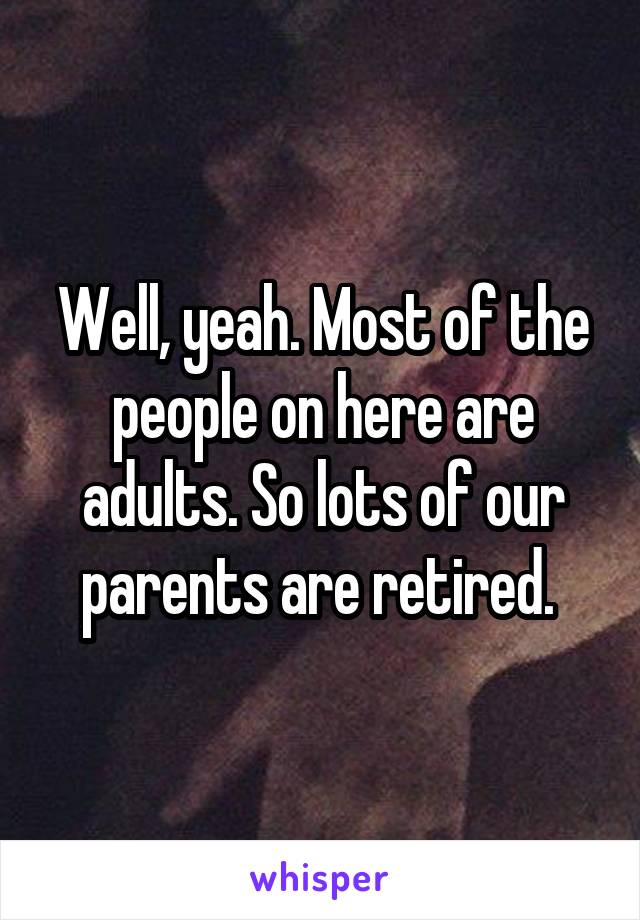 Well, yeah. Most of the people on here are adults. So lots of our parents are retired. 