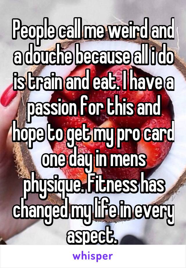 People call me weird and a douche because all i do is train and eat. I have a passion for this and hope to get my pro card one day in mens physique. Fitness has changed my life in every aspect. 