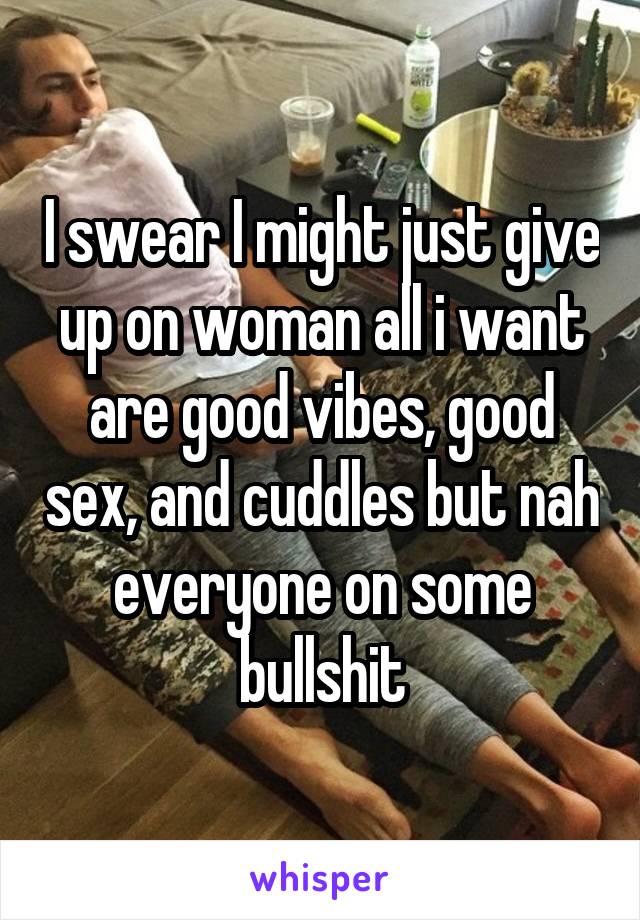 I swear I might just give up on woman all i want are good vibes, good sex, and cuddles but nah everyone on some bullshit