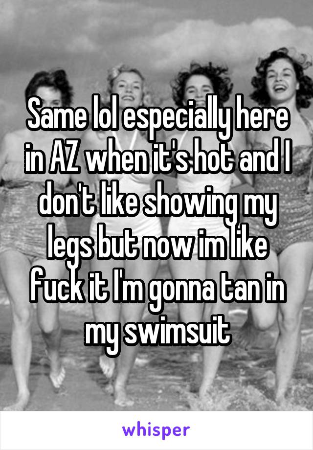 Same lol especially here in AZ when it's hot and I don't like showing my legs but now im like fuck it I'm gonna tan in my swimsuit