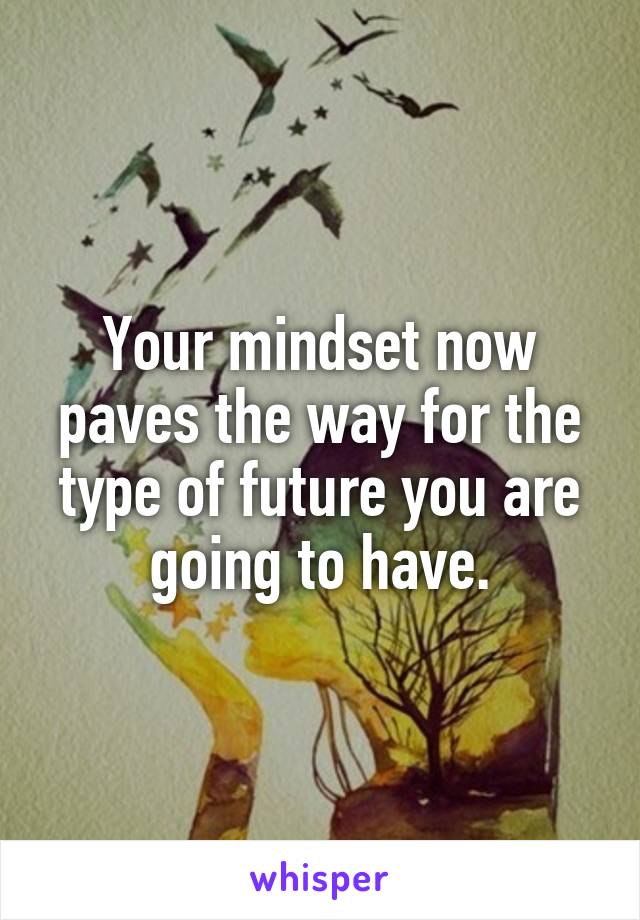 Your mindset now paves the way for the type of future you are going to have.