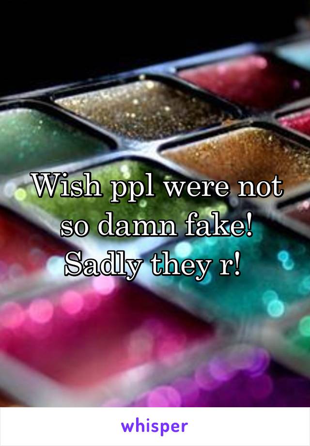 Wish ppl were not so damn fake! Sadly they r! 