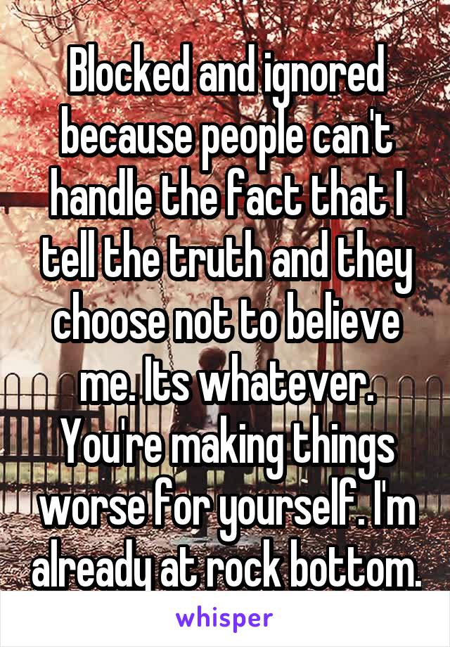 Blocked and ignored because people can't handle the fact that I tell the truth and they choose not to believe me. Its whatever. You're making things worse for yourself. I'm already at rock bottom.