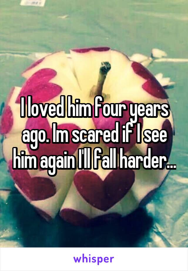 I loved him four years ago. Im scared if I see him again I'll fall harder...