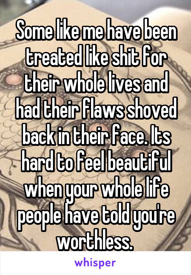 Some like me have been treated like shit for their whole lives and had their flaws shoved back in their face. Its hard to feel beautiful when your whole life people have told you're worthless. 