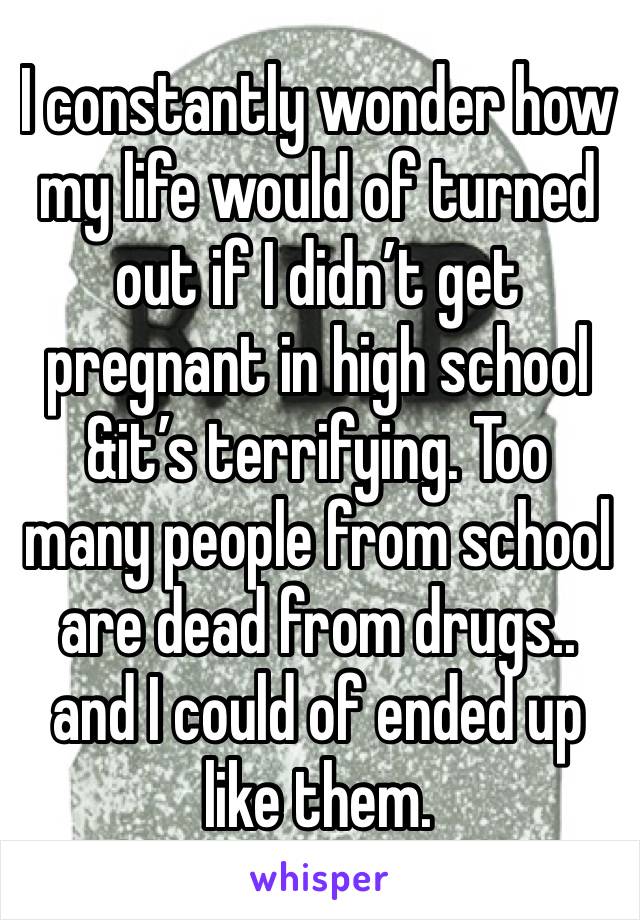 I constantly wonder how my life would of turned out if I didn’t get pregnant in high school &it’s terrifying. Too many people from school are dead from drugs.. and I could of ended up like them. 