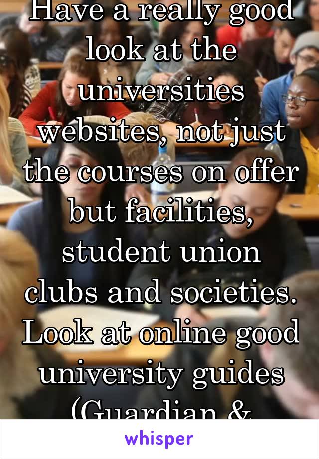 Have a really good look at the universities websites, not just the courses on offer but facilities, student union clubs and societies. Look at online good university guides (Guardian & Times)