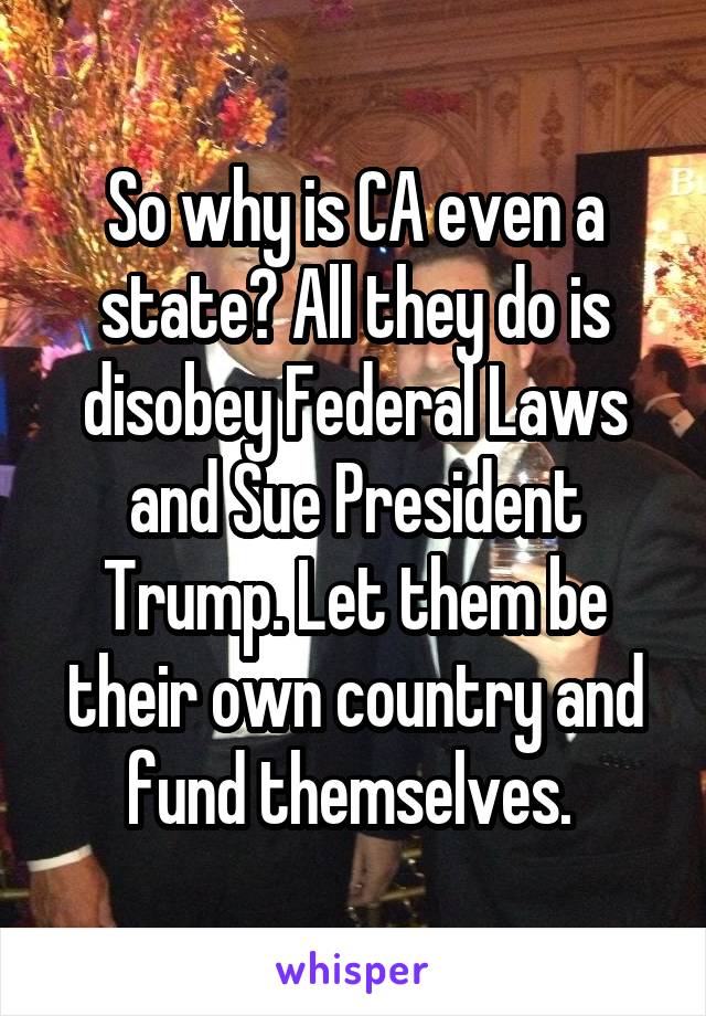 So why is CA even a state? All they do is disobey Federal Laws and Sue President Trump. Let them be their own country and fund themselves. 