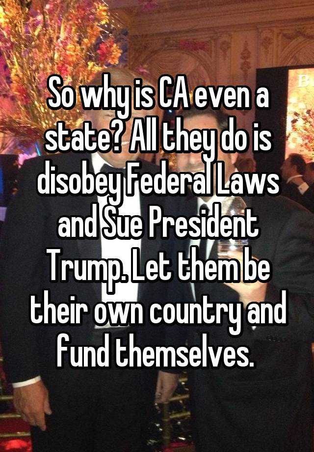 So why is CA even a state? All they do is disobey Federal Laws and Sue President Trump. Let them be their own country and fund themselves. 