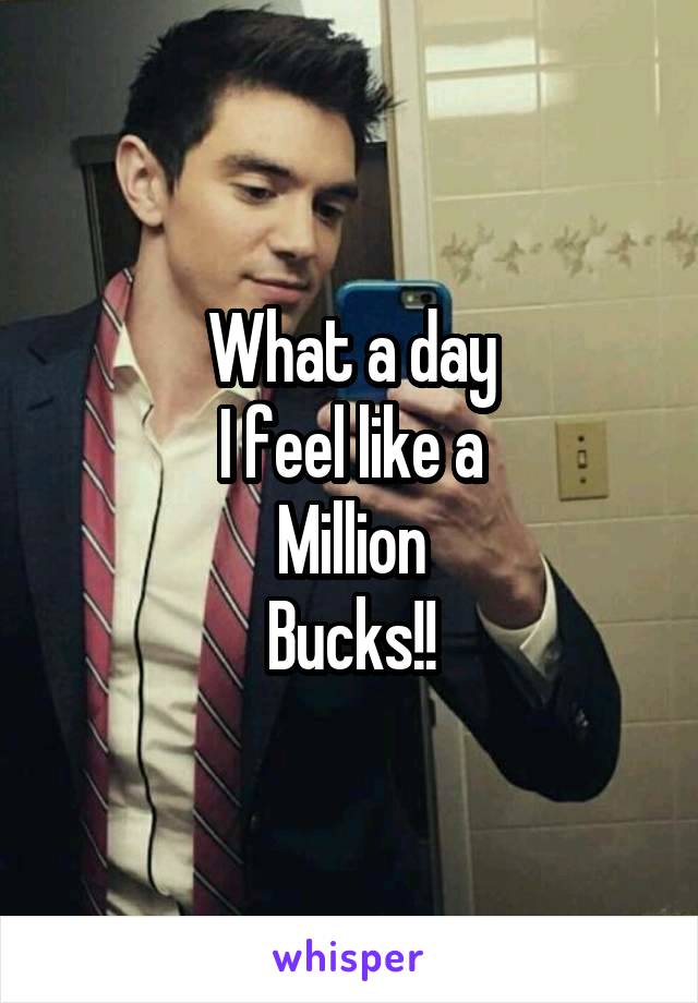 What a day
I feel like a
Million
Bucks!!