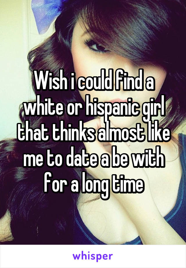 Wish i could find a white or hispanic girl that thinks almost like me to date a be with for a long time