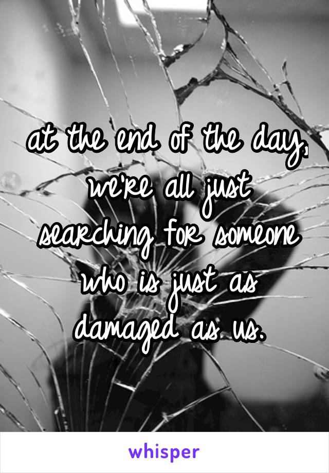 at the end of the day, we're all just searching for someone who is just as damaged as us.