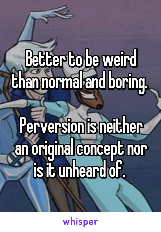 Better to be weird than normal and boring. 

Perversion is neither an original concept nor is it unheard of. 