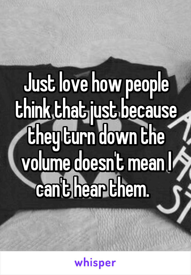 Just love how people think that just because they turn down the volume doesn't mean I can't hear them.  