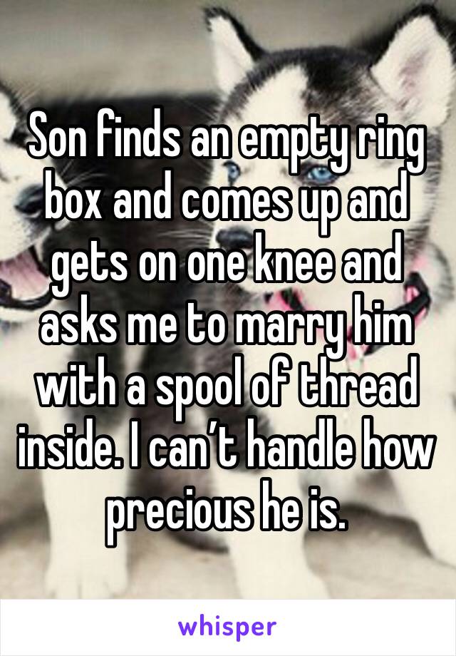 Son finds an empty ring box and comes up and gets on one knee and asks me to marry him with a spool of thread inside. I can’t handle how precious he is.